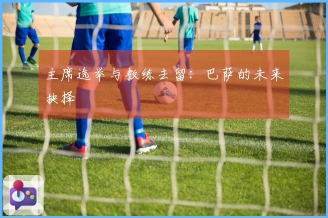 主席选举与教练去留：巴萨的未来抉择