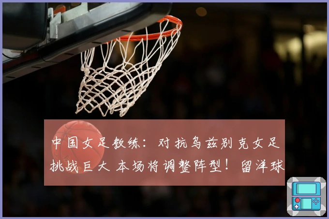 中国女足教练：对抗乌兹别克女足挑战巨大 本场将调整阵型！留洋球员有机会出场