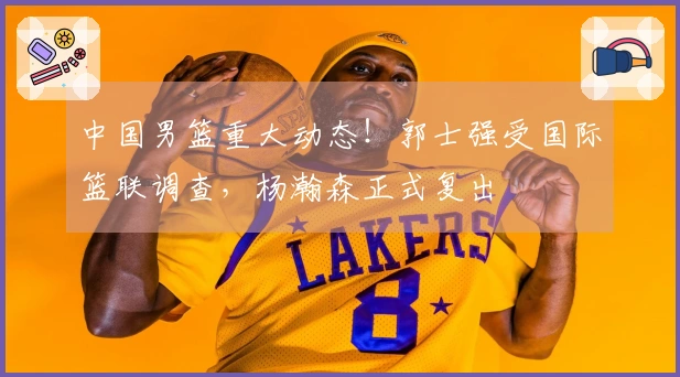 中国男篮重大动态！郭士强受国际篮联调查，杨瀚森正式复出