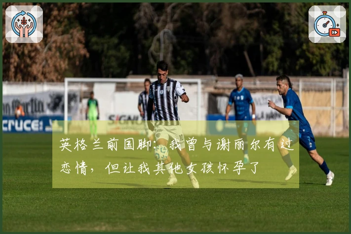 英格兰前国脚：我曾与谢丽尔有过恋情，但让我其他女孩怀孕了