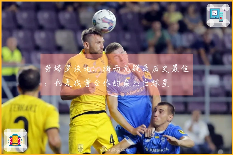 劳塔罗谈论：梅西无疑是历史最佳，也是我曾合作的最杰出球星