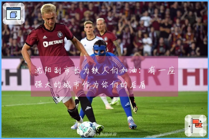 沈阳副市长为铁人们加油：有一座强大的城市作为你们的后盾