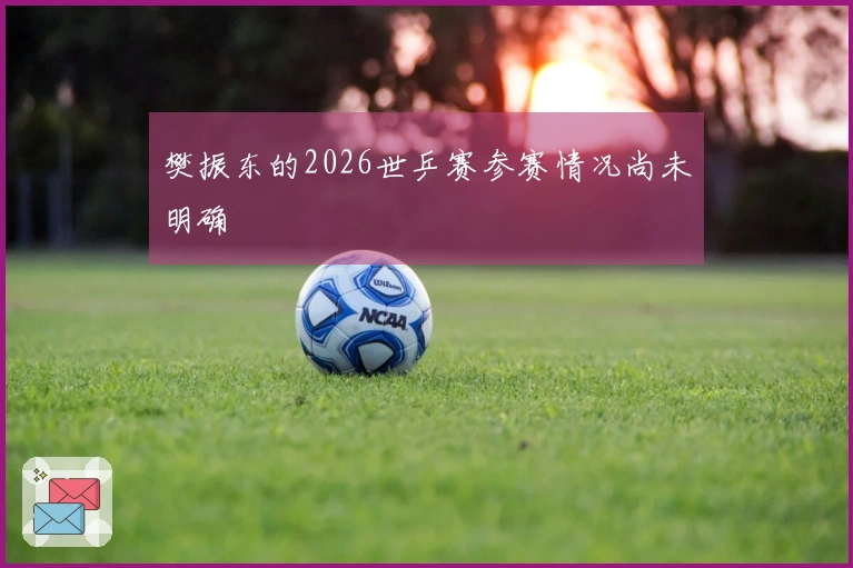 樊振东的2026世乒赛参赛情况尚未明确