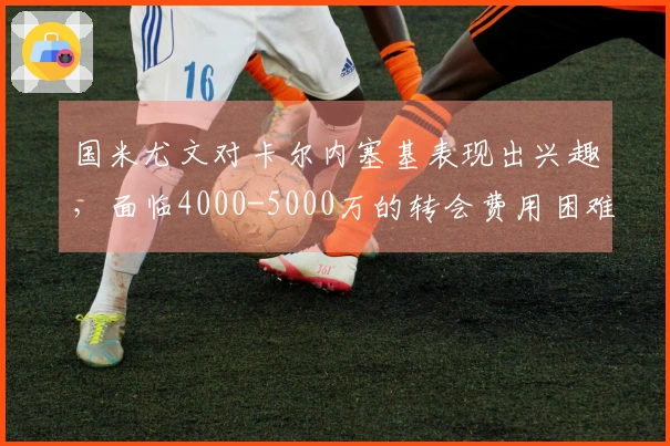 国米尤文对卡尔内塞基表现出兴趣，面临4000-5000万的转会费用困难