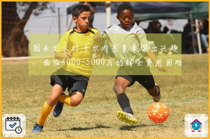 国米尤文对卡尔内塞基表现出兴趣，面临4000-5000万的转会费用困难