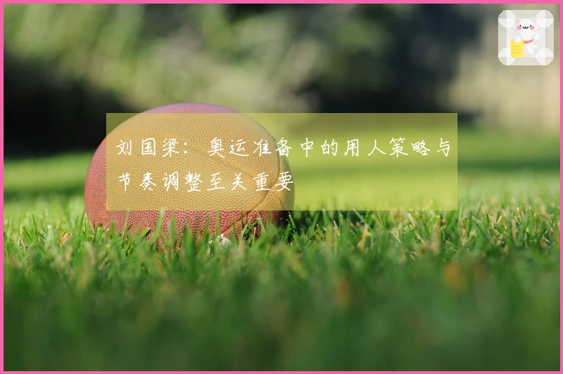 刘国梁：奥运准备中的用人策略与节奏调整至关重要