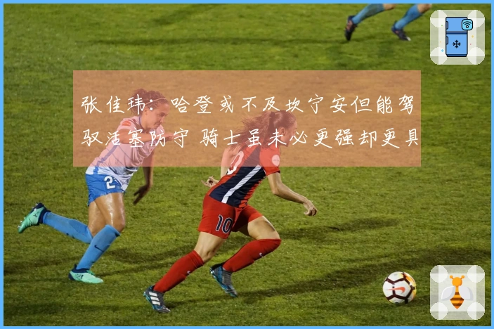 张佳玮：哈登或不及坎宁安但能驾驭活塞防守 骑士虽未必更强却更具整体性