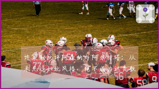 许策勒批评阿森纳与阿尔特塔：从未见过如此风格，绝不成为这类教练