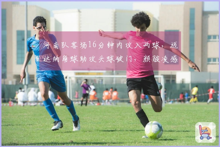 河南队客场16分钟内攻入两球，迈达纳角球助攻头球破门，颜骏凌感到无奈