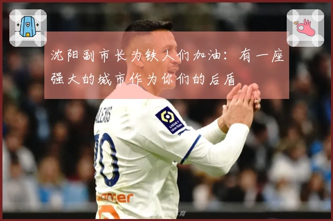 沈阳副市长为铁人们加油：有一座强大的城市作为你们的后盾
