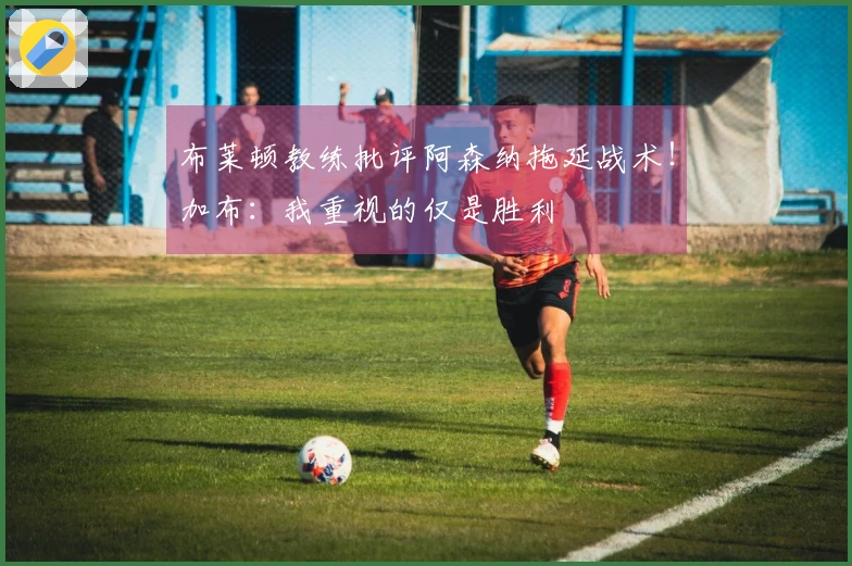 布莱顿教练批评阿森纳拖延战术！加布：我重视的仅是胜利