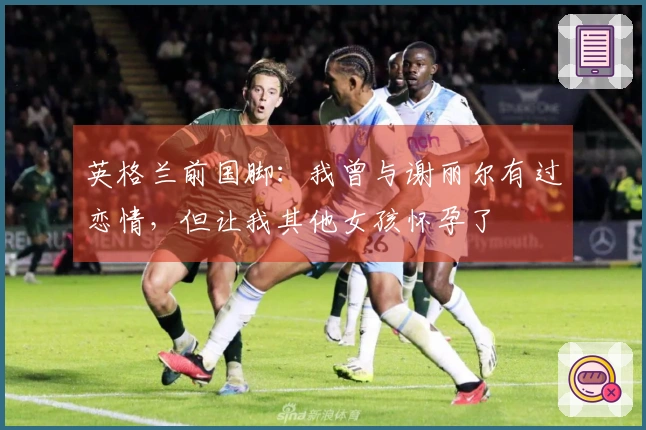 英格兰前国脚：我曾与谢丽尔有过恋情，但让我其他女孩怀孕了