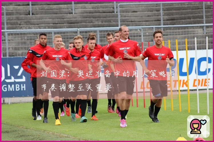 刘国梁：奥运准备中的用人策略与节奏调整至关重要