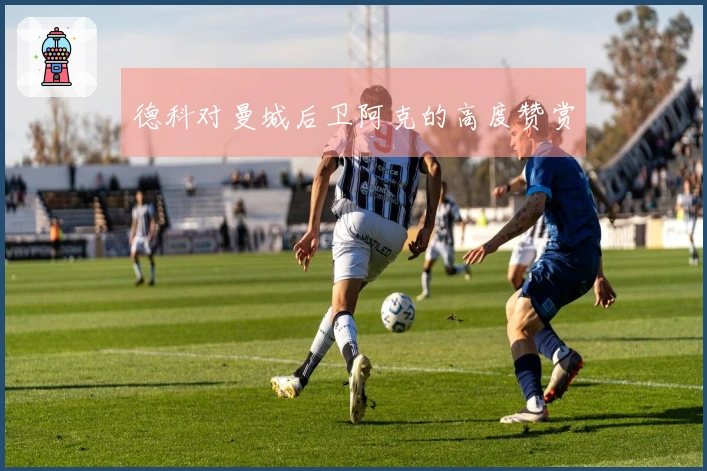 德科对曼城后卫阿克的高度赞赏