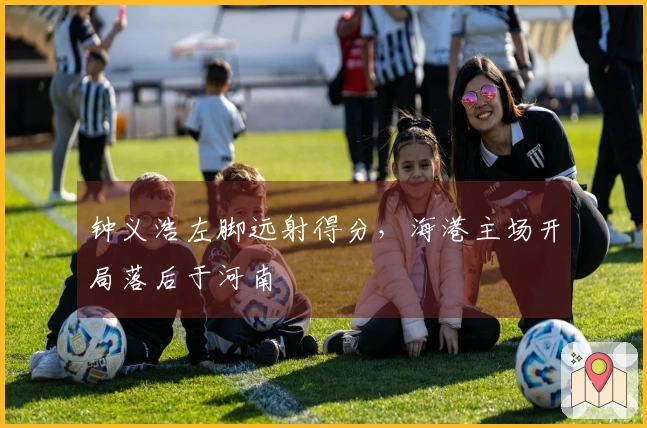 钟义浩左脚远射得分，海港主场开局落后于河南
