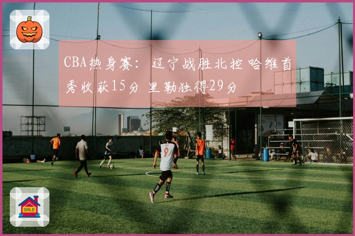 CBA热身赛：辽宁战胜北控 哈维首秀收获15分 里勒独得29分
