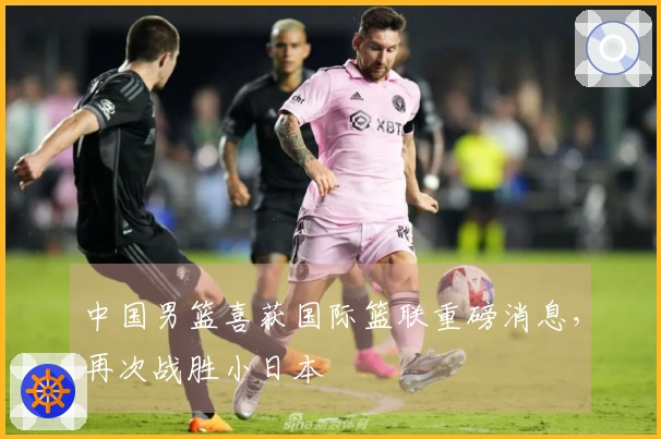 中国男篮喜获国际篮联重磅消息，再次战胜小日本