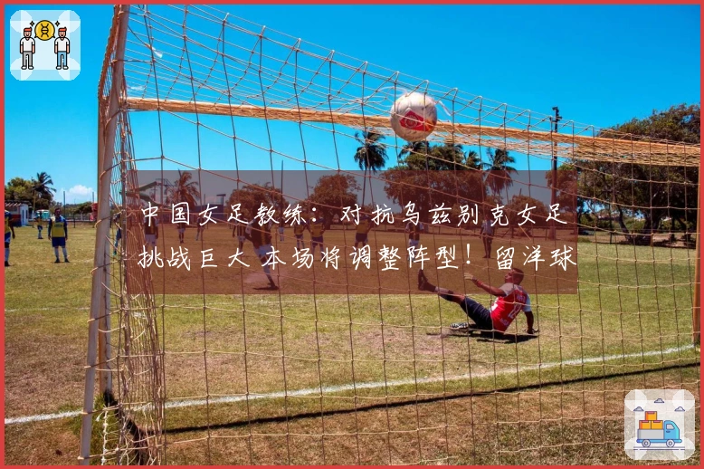 中国女足教练：对抗乌兹别克女足挑战巨大 本场将调整阵型！留洋球员有机会出场