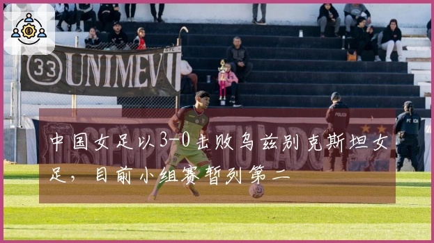 中国女足以3-0击败乌兹别克斯坦女足，目前小组赛暂列第二