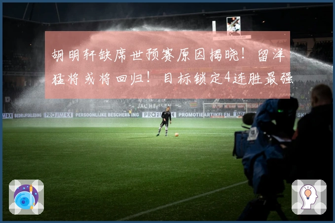 胡明轩缺席世预赛原因揭晓！留洋猛将或将回归！目标锁定4连胜最强阵容