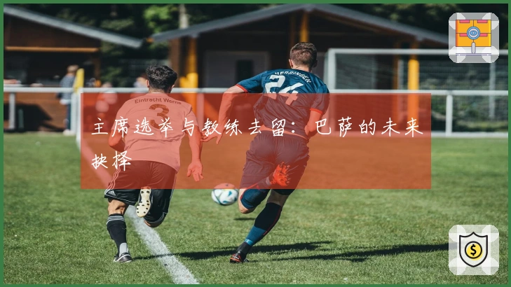 主席选举与教练去留：巴萨的未来抉择