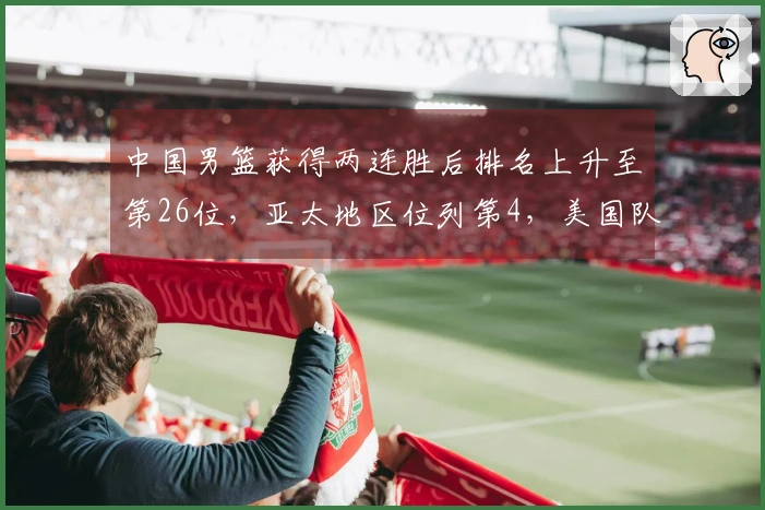 中国男篮获得两连胜后排名上升至第26位，亚太地区位列第4，美国队继续占据榜首