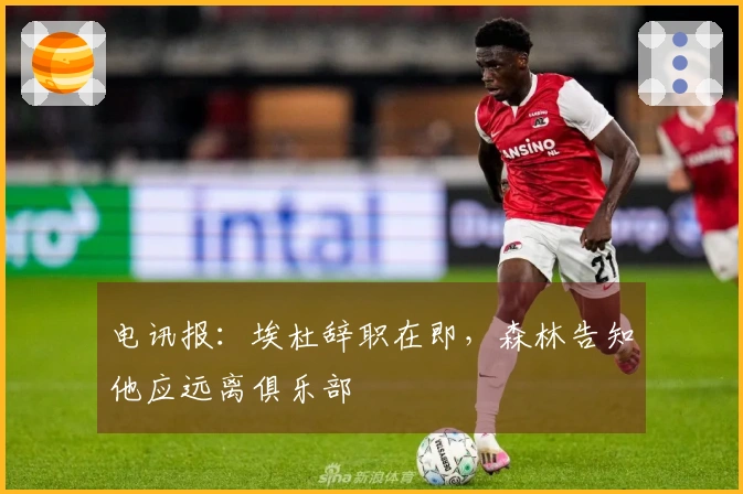 电讯报：埃杜辞职在即，森林告知他应远离俱乐部