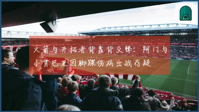 火箭与开拓者背靠背交锋：阿门与小贾巴里因脚踝伤病出战存疑