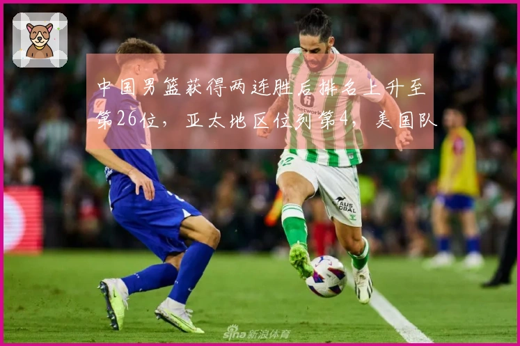 中国男篮获得两连胜后排名上升至第26位，亚太地区位列第4，美国队继续占据榜首