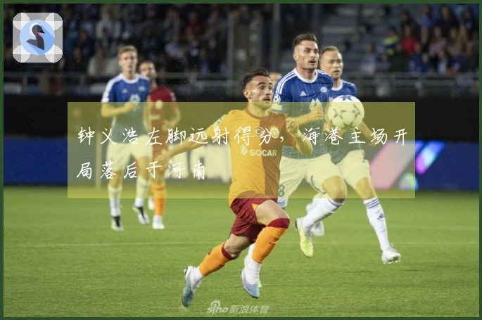 钟义浩左脚远射得分，海港主场开局落后于河南